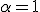  \alpha = 1 