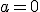 a=0